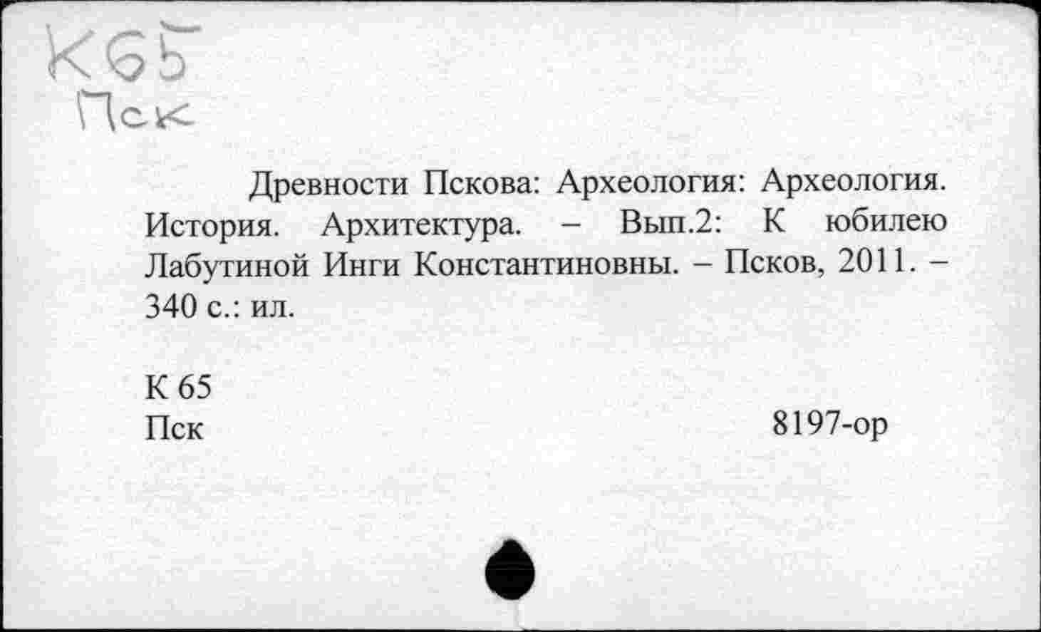 ﻿ИЄ b
Древности Пскова: Археология: Археология. История. Архитектура. - Вып.2: К юбилею Лабутиной Инги Константиновны. - Псков, 2011. -340 с.: ил.
К 65 Пск
8197-ор